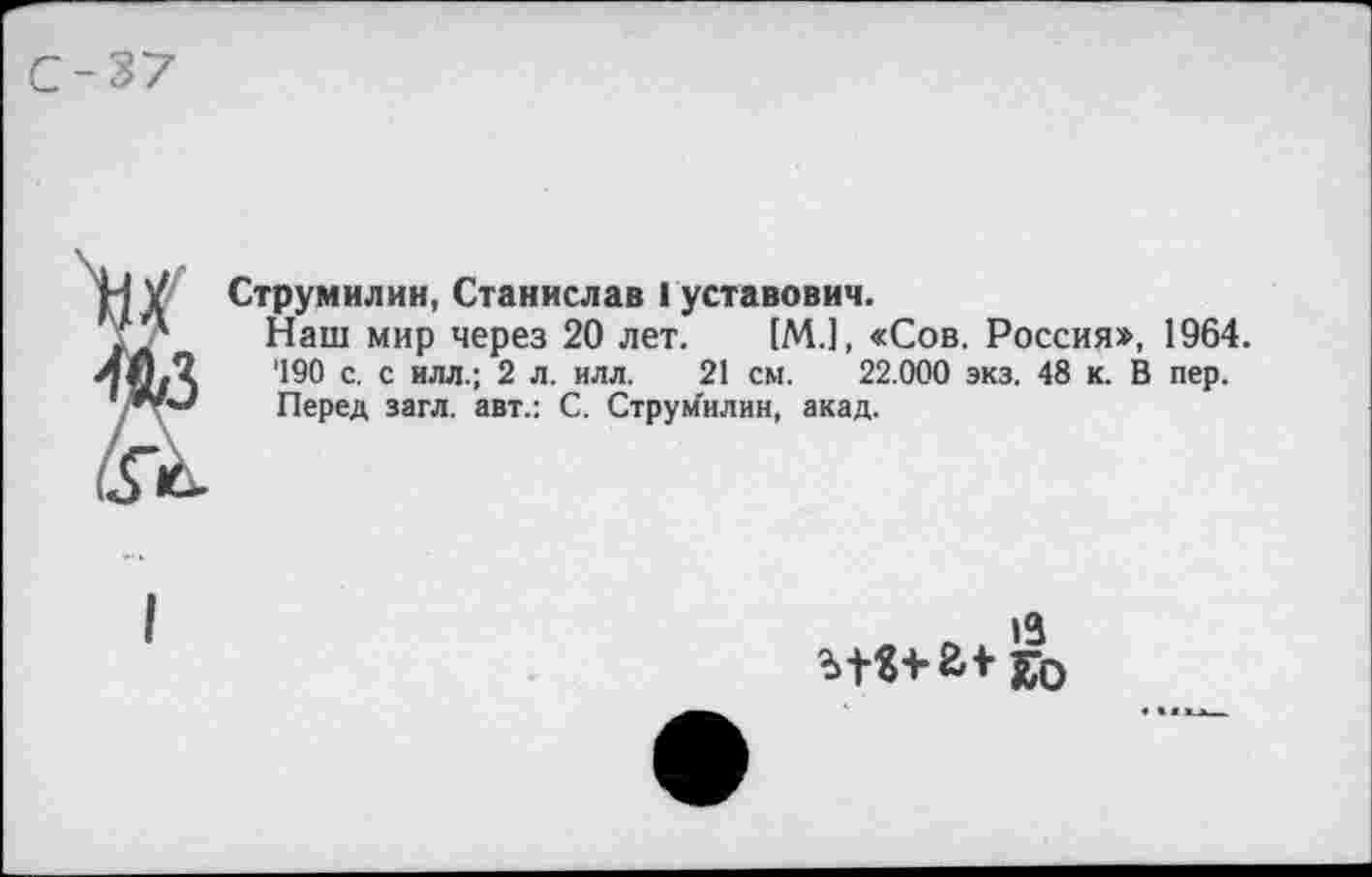 ﻿Струмилин, Станислав Густавович.
Наш мир через 20 лет. [М.], «Сов. Россия», 1964. '190 с. с илл.; 2 л. илл. 21 см. 22.000 экз. 48 к. В пер. Перед загл. авт.: С. Струм'илин, акад.
